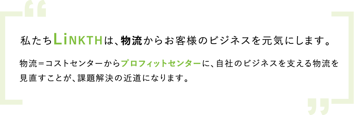 私たちLinkthは、物流からお客様のビジネスを元気にする物流＝コストセンターからプロフィットセンターに、自社のビジネスを支える物流を見直すことが、課題解決の近道になります。