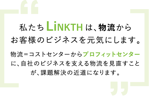 私たちLinkthは、物流からお客様のビジネスを元気にする物流＝コストセンターからプロフィットセンターに、自社のビジネスを支える物流を見直すことが、課題解決の近道になります。